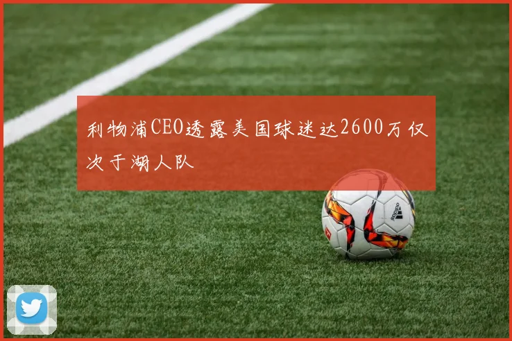 利物浦CEO透露美国球迷达2600万仅次于湖人队