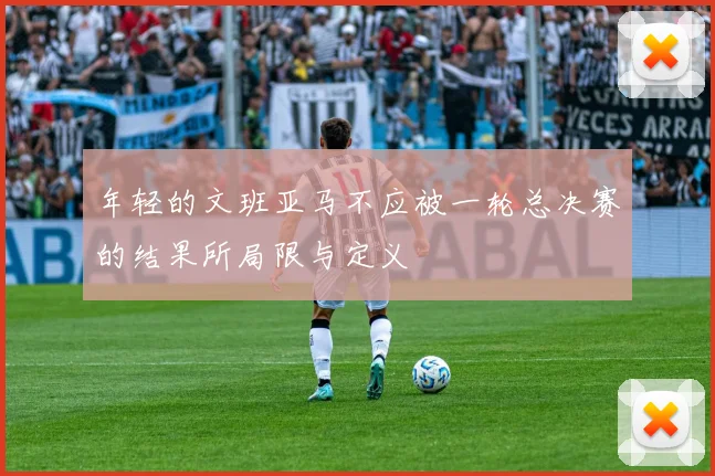 年轻的文班亚马不应被一轮总决赛的结果所局限与定义