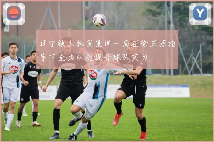 辽宁铁人韩国集训一周在徐正源指导下全力以赴提升球队实力