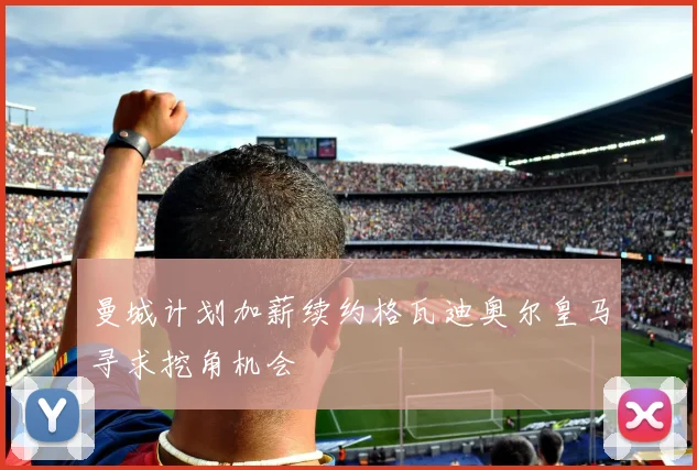 曼城计划加薪续约格瓦迪奥尔皇马寻求挖角机会