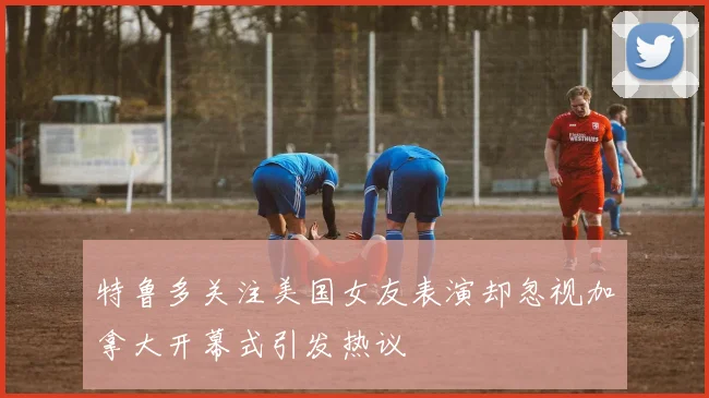 特鲁多关注美国女友表演却忽视加拿大开幕式引发热议