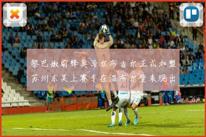 黎巴嫩前锋奥马尔布吉尔正式加盟苏州东吴上赛季在温布尔登表现出色
