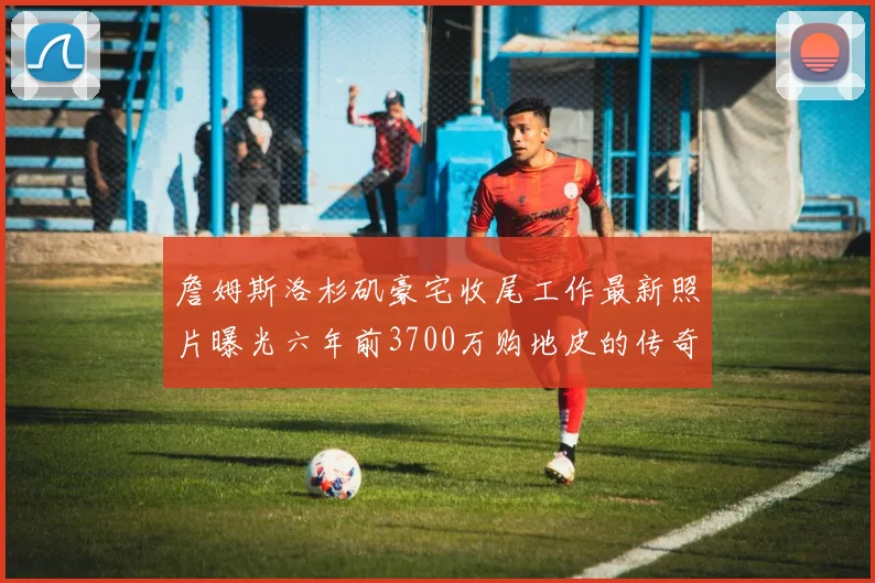 詹姆斯洛杉矶豪宅收尾工作最新照片曝光六年前3700万购地皮的传奇故事
