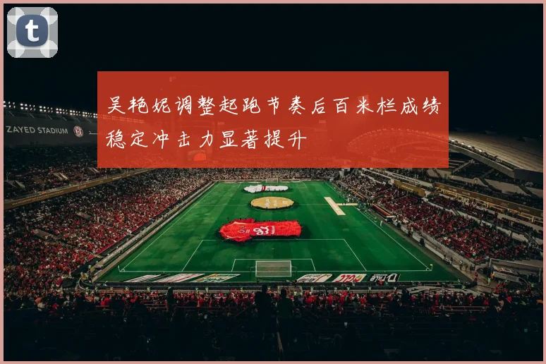 吴艳妮调整起跑节奏后百米栏成绩稳定冲击力显著提升