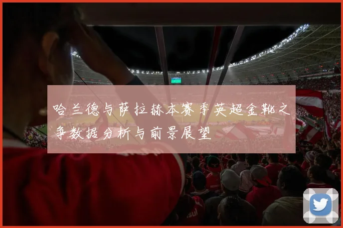 哈兰德与萨拉赫本赛季英超金靴之争数据分析与前景展望