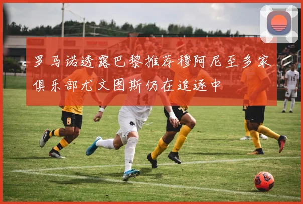 罗马诺透露巴黎推荐穆阿尼至多家俱乐部尤文图斯仍在追逐中