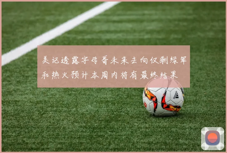 美记透露字母哥未来去向仅剩绿军和热火预计本周内将有最终结果