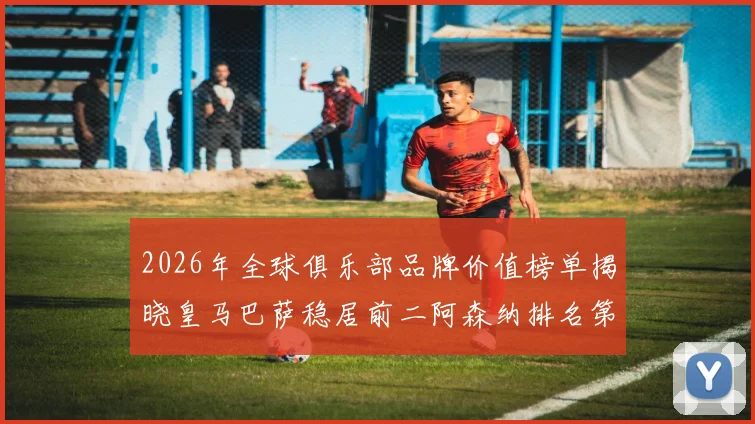 2026年全球俱乐部品牌价值榜单揭晓皇马巴萨稳居前二阿森纳排名第三国安成为中国第一