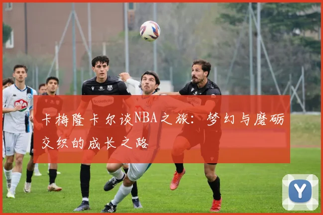 卡梅隆卡尔谈NBA之旅：梦幻与磨砺交织的成长之路