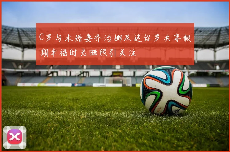 C罗与未婚妻乔治娜及迷你罗共享假期幸福时光晒照引关注