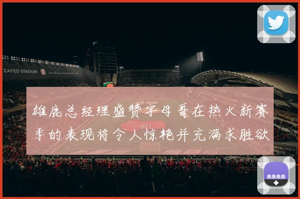 雄鹿总经理盛赞字母哥在热火新赛季的表现将令人惊艳并充满求胜欲